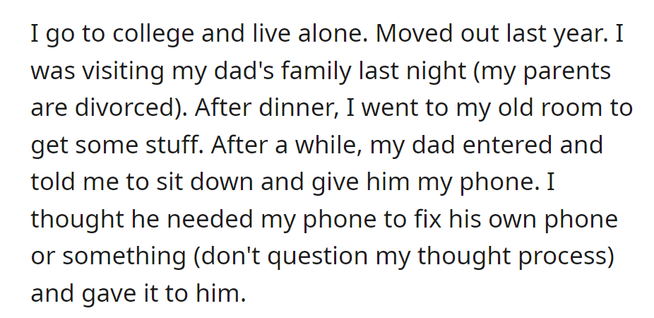 OP visited his dad's family, living alone after college. When his dad asked for his phone, he handed it over, assuming it was for fixing.