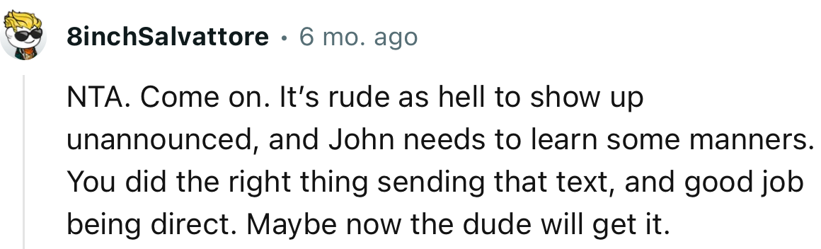 “NTA. Come on. It’s rude as hell to show up unannounced, and John needs to learn some manners.”
