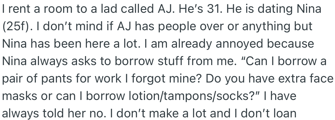 OP rented a room to AJ, and his girlfriend (Nina) visits frequently. She is constantly borrowing things from OP, which annoys her greatly.