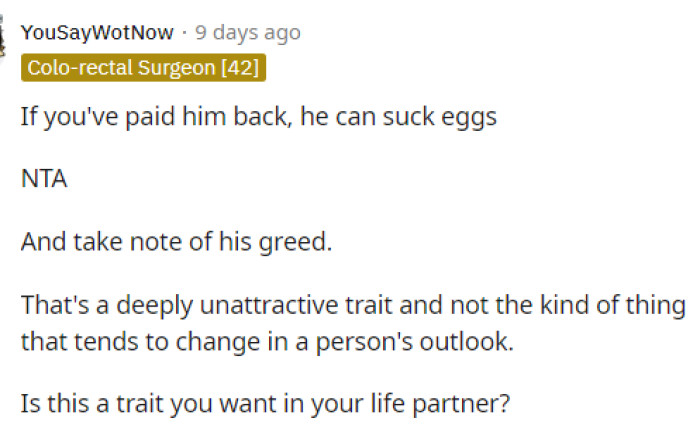 He is greedy, and if she already paid him back, then that should be enough for him; but obviously, his greed took over.