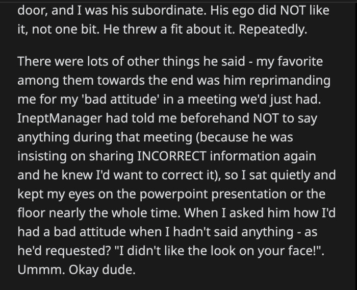 He reprimanded OP for other trivial matters. She was quiet and stared at the floor during one of Inept Manager's meetings, and he claimed she had a bad attitude. After probing what he meant, he said he didn't like the look on her face.