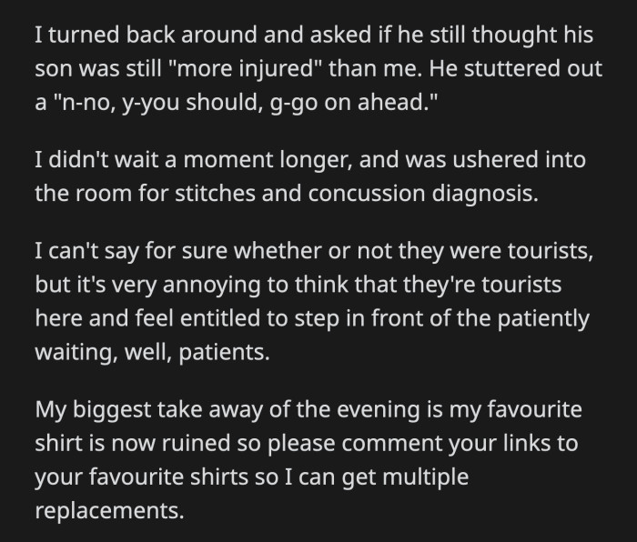 OP asked the dad again if he still thought they should receive priority treatment. He stammered for OP to go ahead. OP received her stitches and had her concussion diagnosed. Her favorite shirt was still ruined.