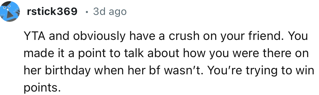 “Obviously, you have a crush on your friend. You made it a point to talk about how you were there on her birthday when her boyfriend wasn’t.”