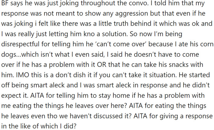 He jokingly complained, and OP told him to stop leaving snacks at her place or to stay home if it bothered him. BF later accused OP of being disrespectful, but OP felt she was just offering a solution.