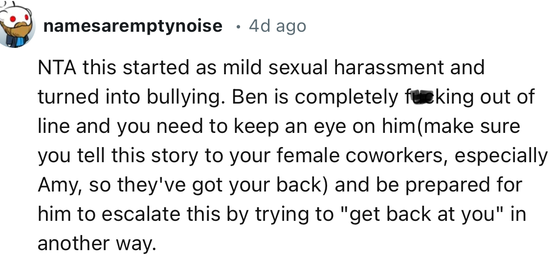 “This started as mild sexual harassment and turned into bullying. Ben is completely out of line, and you need to keep an eye on him.”