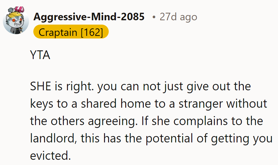 YTA—she’s right. Giving keys to a stranger without roommate consent risks eviction if someone complains.