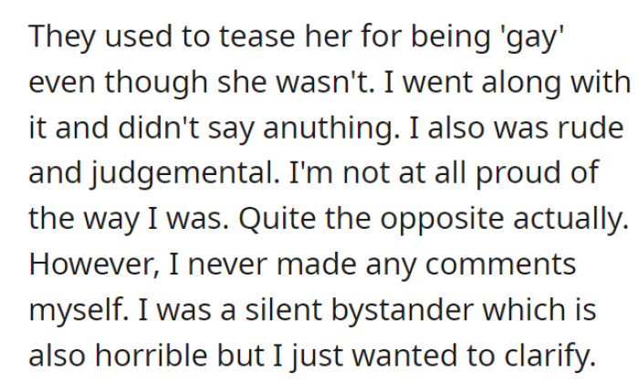 The bullying mainly came from other people, and OP was a bystander, which is still bad. OP acknowledges this and feels shame for being rude, judgmental, and not speaking out against the name-calling and bullying in general.