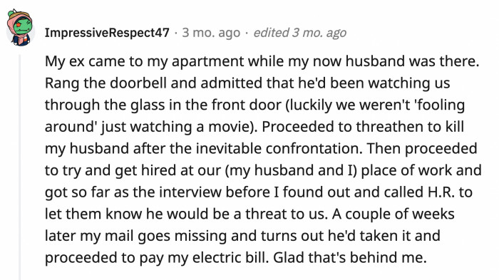 16. Got stalked by her ex. The ex applied to her and her husband's workplace, stole their mail, and paid their electric bill. WHAT.