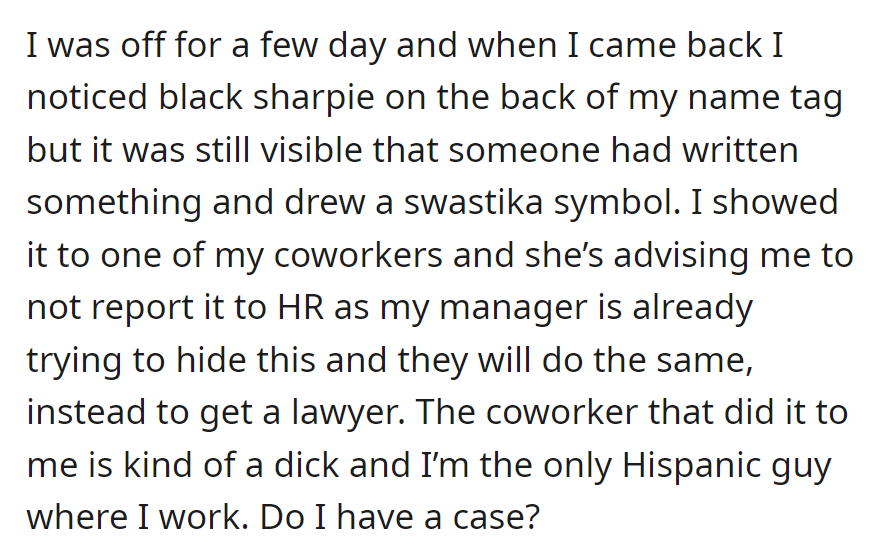 OP found a swastika on their name tag at work, suspecting ethnic harassment. They are considering asking for legal advice despite a coworker's warning against HR.