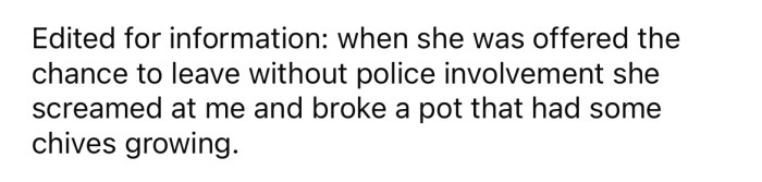 In an edit, the OP said he gave her the chance to leave, but she screamed at him and broke one of his pots.