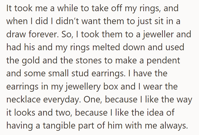 She had her late husband's and her wedding rings melted into a pendant and earrings for daily wear.