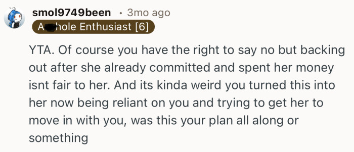 “YTA. Of course you have the right to say no but backing out after she already committed and spent her money isnt fair to her.”