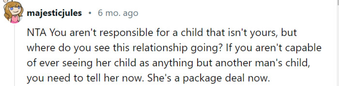 While it's understandable that you may have reservations about the situation, open and honest communication with your girlfriend is crucial to address your concerns and clarify the future of your relationship. It's important to consider the dynamics and potential challenges of being in a relationship with someone who has a child from a previous relationship.