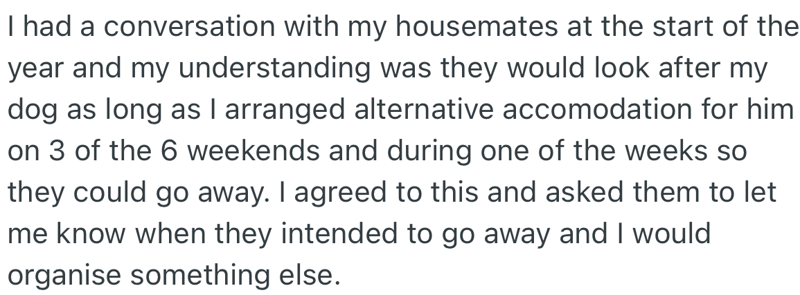 OP talked with their housemates about this and deduced they agreed to watch their dog as long as certain conditions were met.