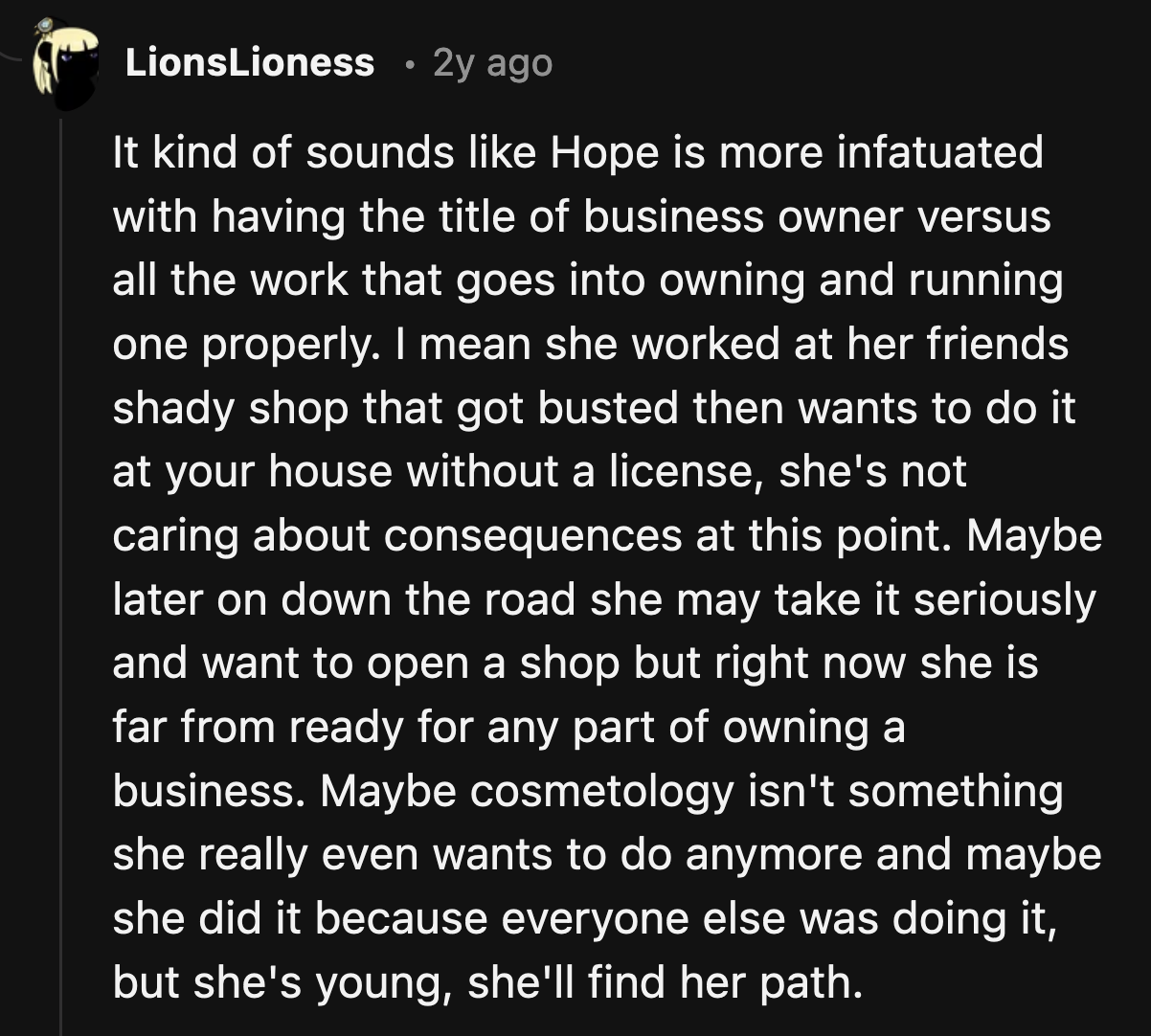 Most of the comments agreed that Hope isn't mature enough to run a business. She needs to get her license first and then get a job to learn from the experts in her field.