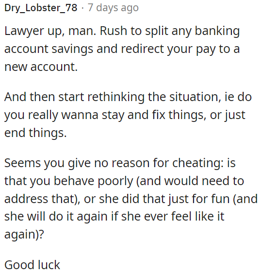 OP should consult a lawyer, quickly separate finances, and consider whether to work on the relationship or end it.