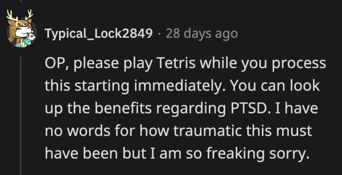 There are apparently studies that show playing Tetris helps the brain process traumatic experiences.
