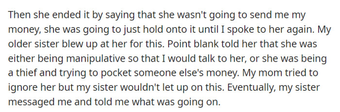 Their mother refused to send the money, planning to hold it until they spoke to her again, causing their older sister to accuse her of manipulation or theft. The sister then informed OP about the situation.