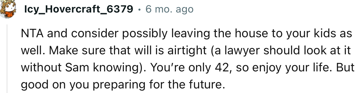 “NTA and consider possibly leaving the house to your kids as well. Make sure that will is airtight.”