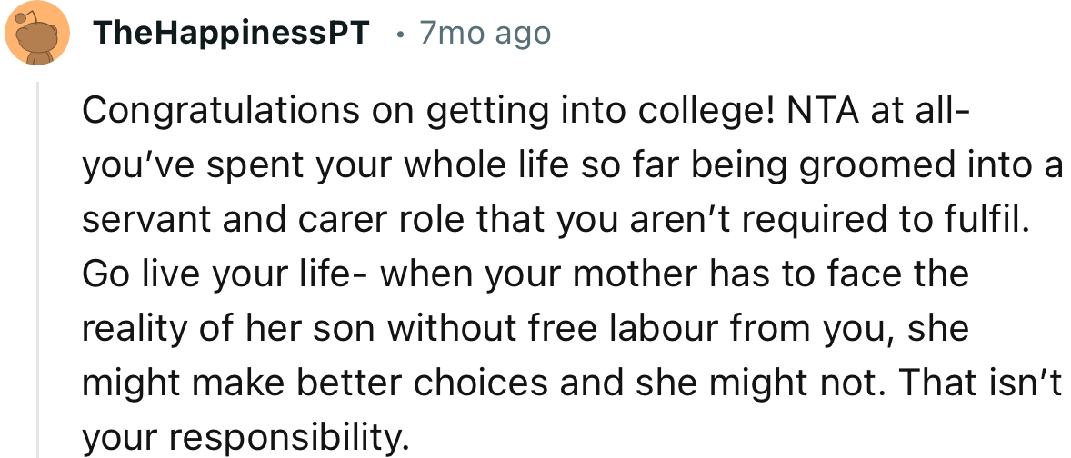“Go live your life - when your mother has to face the reality of her son without free labor from you, she might make better choices.”