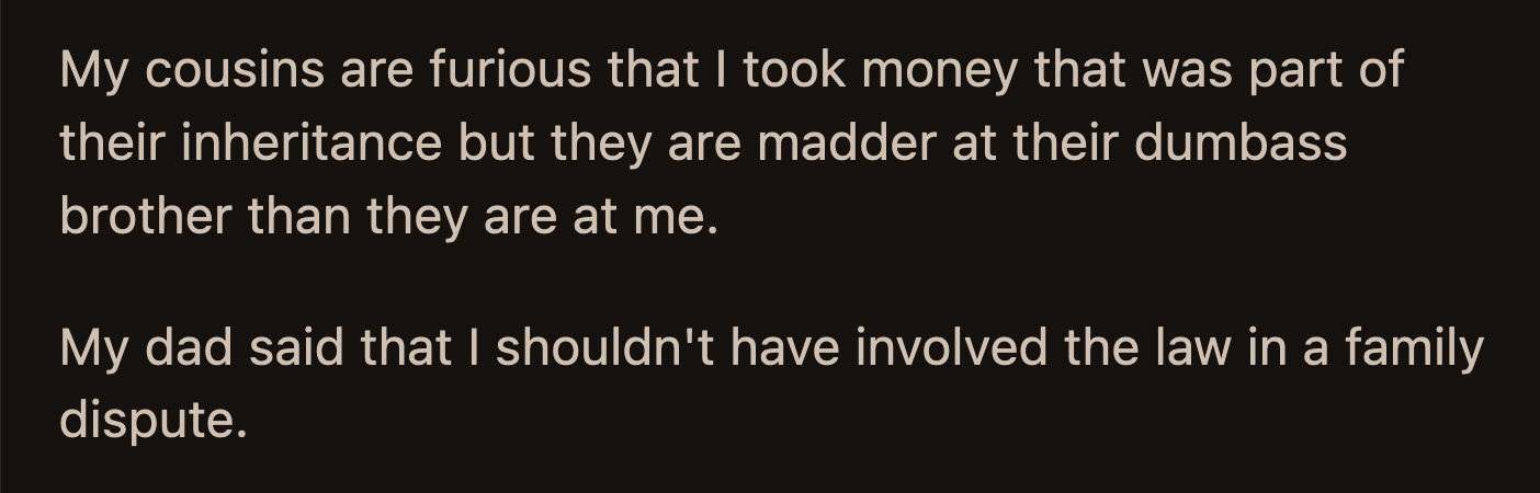 Their cousin's siblings are upset that some of their inheritance money was used to settle with OP, but they are more upset about their brother's stupidity. OP's dad said they shouldn't have involved the law in a family dispute.