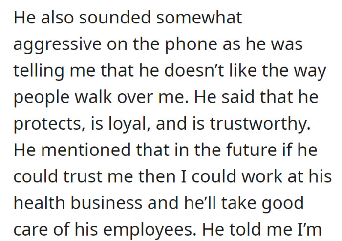 He sounded aggressive on the phone, claiming he was protective, loyal, and trustworthy, and suggested a job opportunity at his health business if he could trust her.