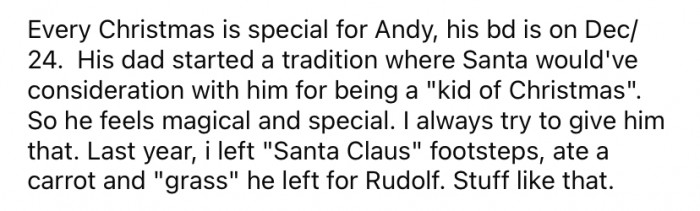 Since Andy's birthday falls on December 24th, his father started a tradition to ensure that Andy's birthday would still be special and not get lost in the Christmas celebrations.