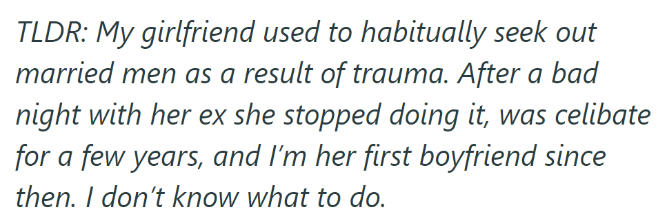 TLDR: Girlfriend once sought married men due to trauma, stopped after a bad experience with an ex, and remained celibate until him. He's unsure about their relationship.