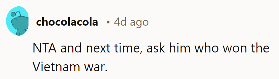 Next time, ask him who won the Vietnam War.