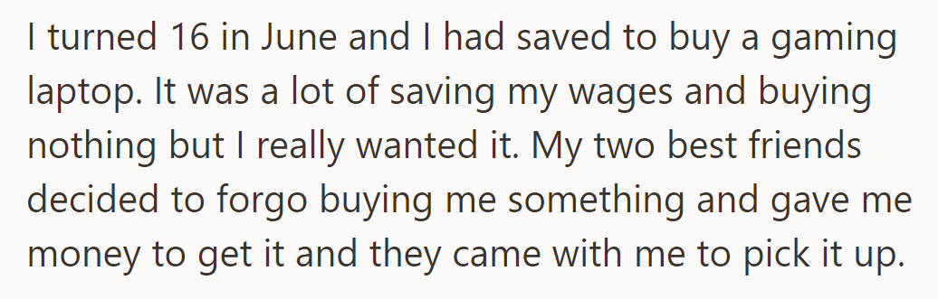 For his 16th birthday, he saved for a gaming laptop. His friends chipped in and went with him to buy it.