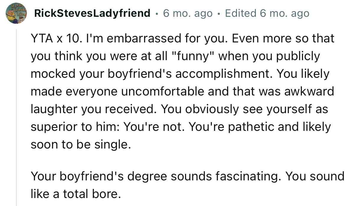 “YTA x 10. I'm embarrassed for you. Even more so that you think you were at all ‘funny’ when you publicly mocked your boyfriend's accomplishment.“