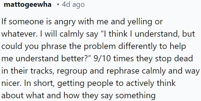 When someone is angry and yelling, calmly asking them to rephrase the issue often leads them to pause and rethink.
