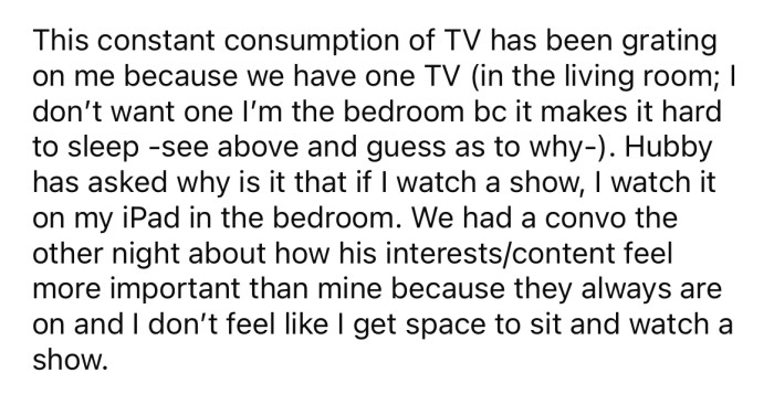 The OP says she never gets to watch anything on the TV because her husband is constantly dominating it.