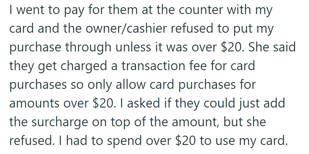The cashier only accepted card purchases over $20 due to transaction fees, forcing them to spend more to use their card.