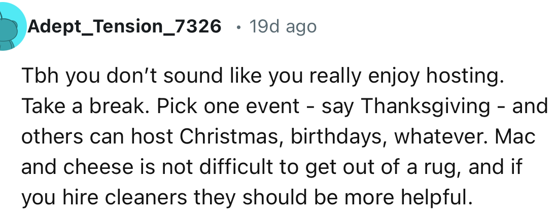 “You don’t sound like you really enjoy hosting. Take a break. Pick one event—say Thanksgiving—and others can host Christmas, birthdays, whatever.”