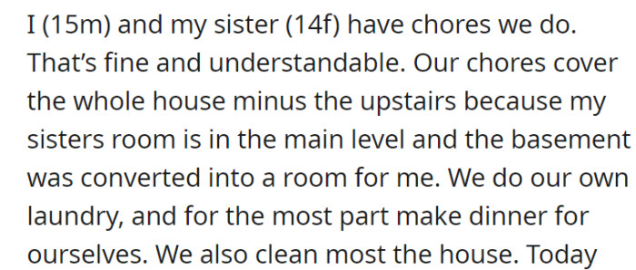 OP and his sibling have chores they do all over the house, except the upstairs. Additionally, since OP’s room is in the basement and his sister’s room is on the main floor, they do their laundry, clean most of the house, and primarily make dinner for themselves.