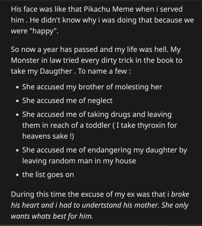 Her efforts proved futile when OP was granted full custody. Her ex-husband was allowed to visit their daughter. Her ex said his mom only accused OP of those heinous things because she broke his heart, and his mom had to do what was best for him.