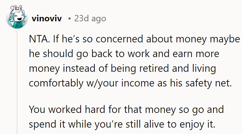 NTA. If he's so worried, he should work again instead of relying on her income. Enjoy spending.