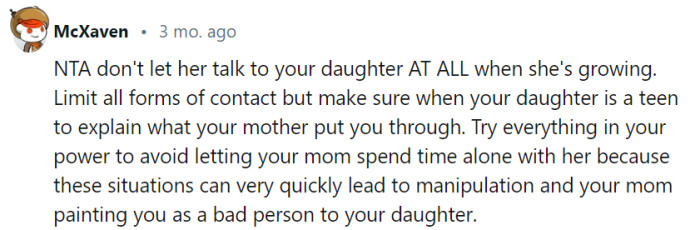 To protect your daughter from potential manipulation and maintain a healthy relationship, it's advisable to limit contact and avoid unsupervised interactions with your mother. When she is older, consider sharing your past experiences with her, emphasizing the importance of setting boundaries and prioritizing her well-being.