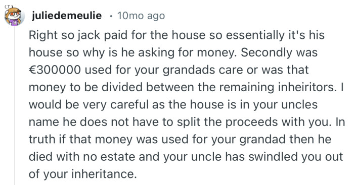 “I would be very careful as the house is in your uncles name he does not have to split the proceeds with you.”