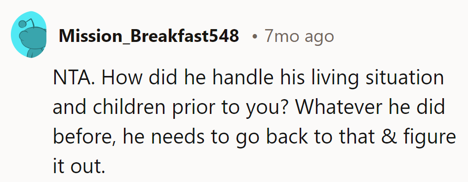 Whatever he did before her, he needs to go back to that and figure it out. Time for him to handle his own responsibilities.