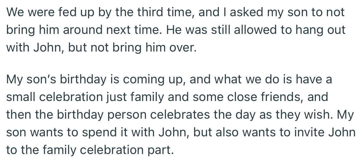 OP got fed up and banned their son from bringing John over. The problem is, OP’s son’s birthday is coming up and he wants John at the party
