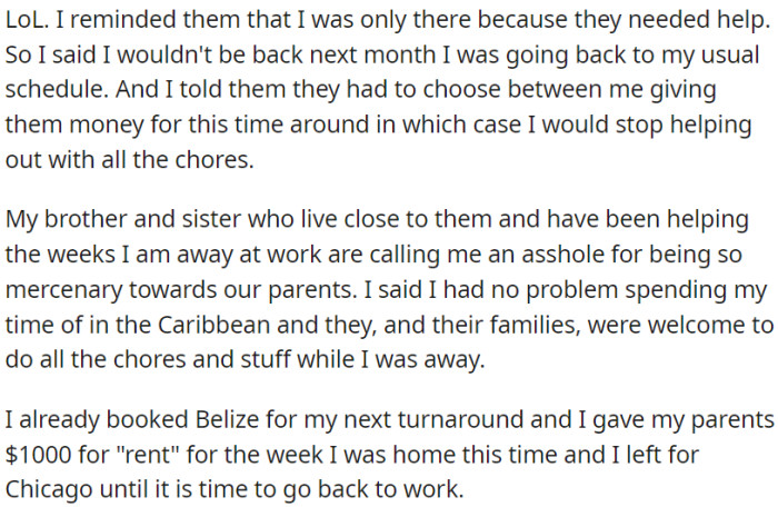 OP used to help his parents but has now set boundaries by stating he couldn't assist next month. He gave his parents two options: take money or handle chores themselves. Siblings who usually help are calling OP selfish for this decision.