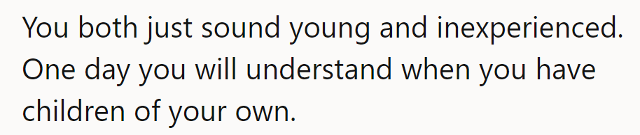 They both sound young and inexperienced. One day, they'll understand once they have children of their own.