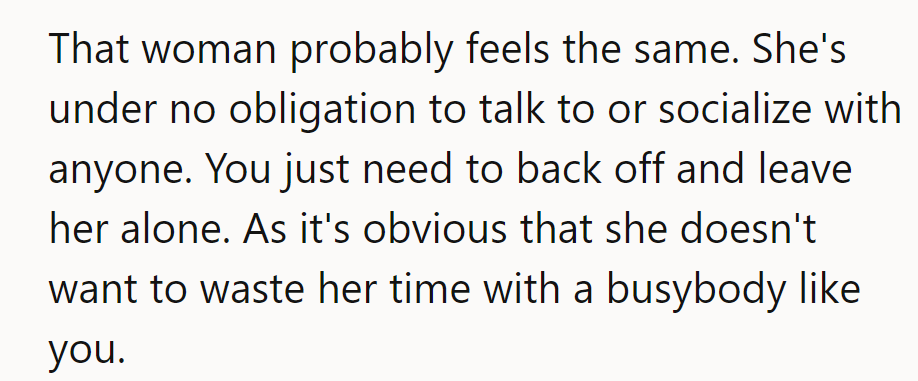 She probably feels the same; there's no obligation to chat. Back off and let her be.