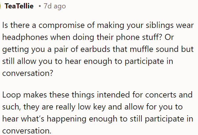OP could consider using Loop earbuds, which reduce noise but still let her hear conversations, as a compromise for dealing with noisy siblings.