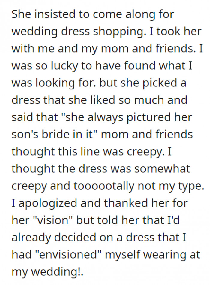 His mom also came along for the wedding dress shopping. It is completely normal to have a preference when it comes to dresses, but what’s weird is when she said she “always pictured her son’s bride in it.”