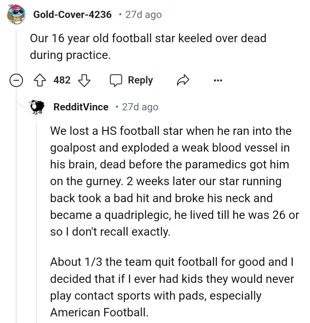 We lost a HS football star when he ran into the goalpost and exploded a weak blood vessel in his brain