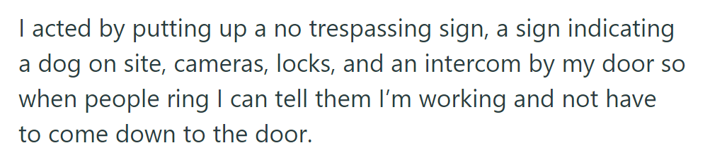 OP then installed no trespassing signs, dog warnings, cameras, locks, and an intercom to minimize work interruptions.