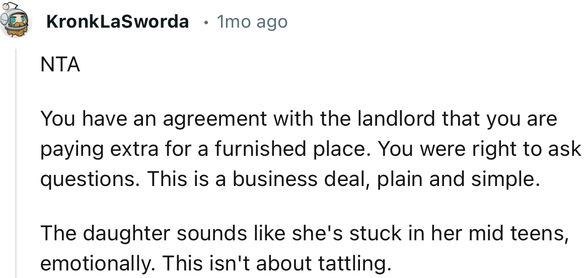 “You have an agreement with the landlord that you are paying extra for a furnished place. You were right to ask questions.”